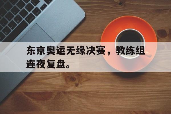 东京奥运无缘决赛，教练组连夜复盘。