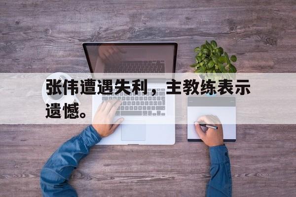 皇冠体育官网APP下载-张伟遭遇失利，主教练表示遗憾。