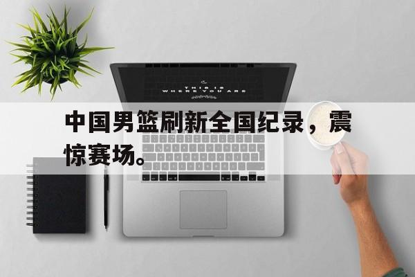 皇冠体育官网APP下载-中国男篮刷新全国纪录，震惊赛场。