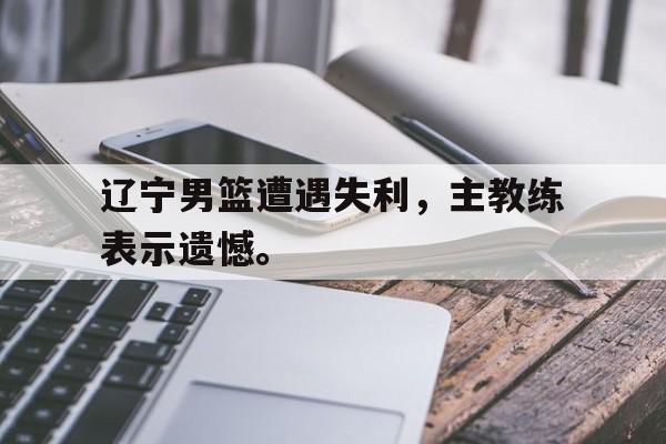 Crown Sports-辽宁男篮遭遇失利，主教练表示遗憾。