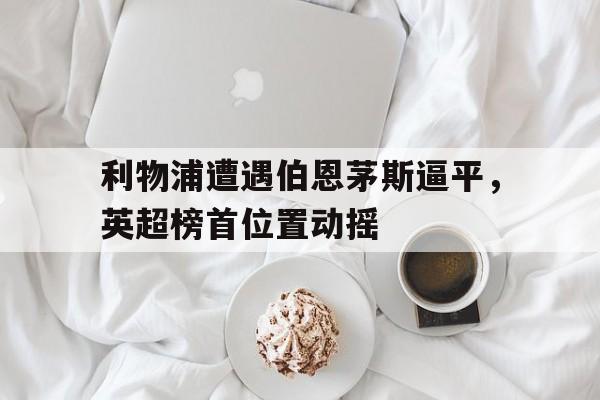 皇冠在线网页版登录入口-利物浦遭遇伯恩茅斯逼平，英超榜首位置动摇
